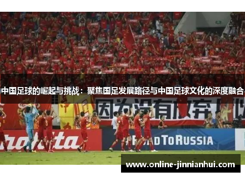 中国足球的崛起与挑战：聚焦国足发展路径与中国足球文化的深度融合